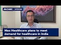 Max Healthcare plans to meet ‘unmatched demand’ for healthcare in India